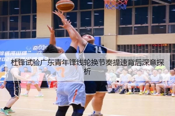 杜锋试验广东青年锋线轮换节奏提速背后深意探析