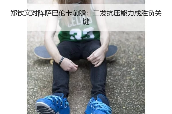 郑钦文对阵萨巴伦卡前瞻：二发抗压能力成胜负关键